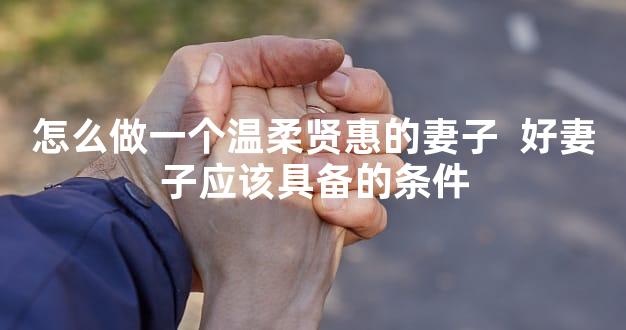 怎么做一个温柔贤惠的妻子  好妻子应该具备的条件